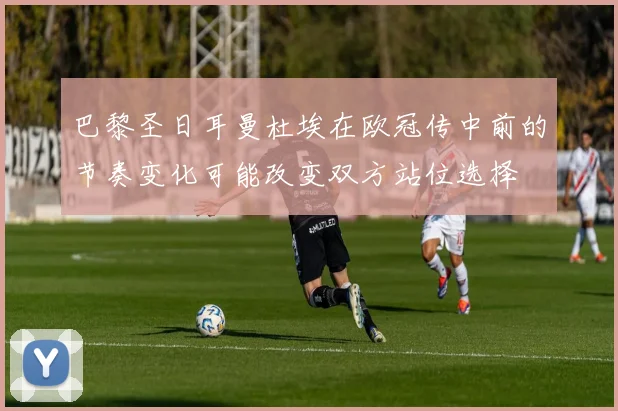 巴黎圣日耳曼杜埃在欧冠传中前的节奏变化可能改变双方站位选择