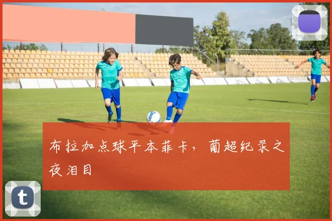 布拉加点球平本菲卡,葡超纪录之夜泪目
