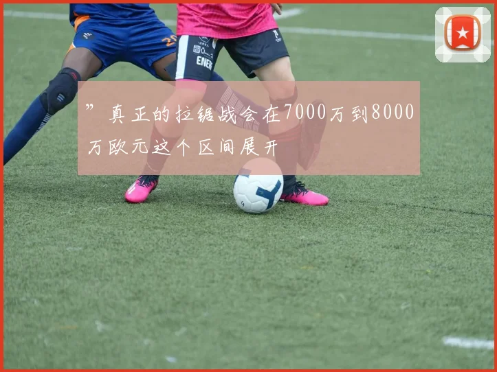 ”真正的拉锯战会在7000万到8000万欧元这个区间展开