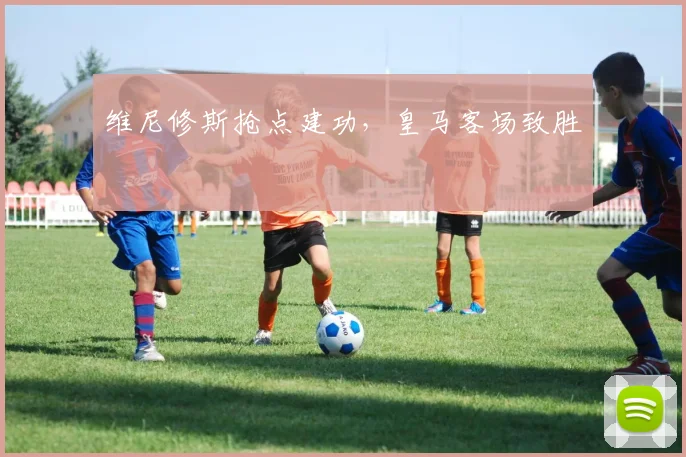 维尼修斯抢点建功，皇马客场致胜