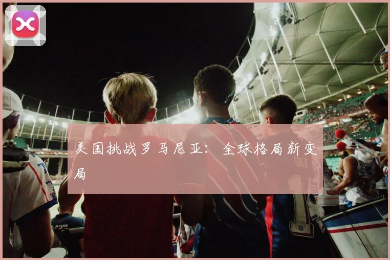 美国挑战罗马尼亚：全球格局新变局