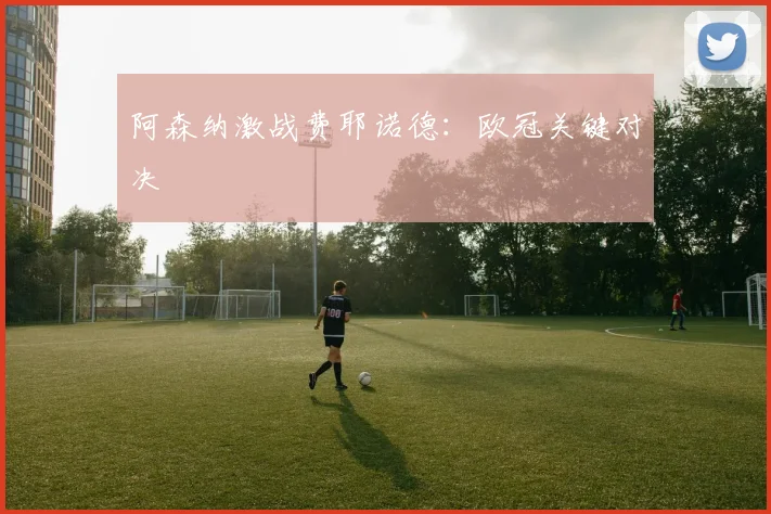 阿森纳激战费耶诺德：欧冠关键对决