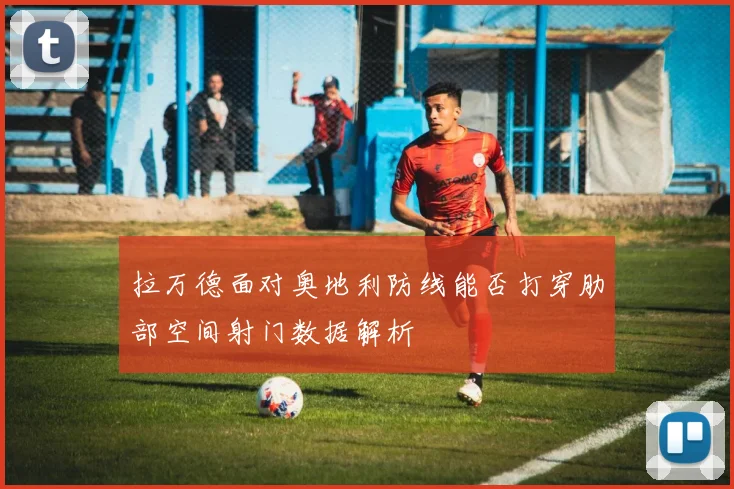 拉万德面对奥地利防线能否打穿肋部空间射门数据解析