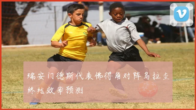 瑞安门德斯代表佛得角对阵乌拉圭终结效率预测