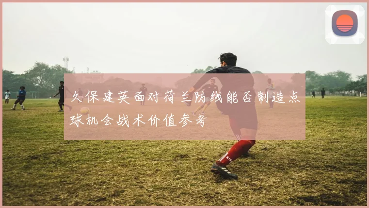 久保建英面对荷兰防线能否制造点球机会战术价值参考