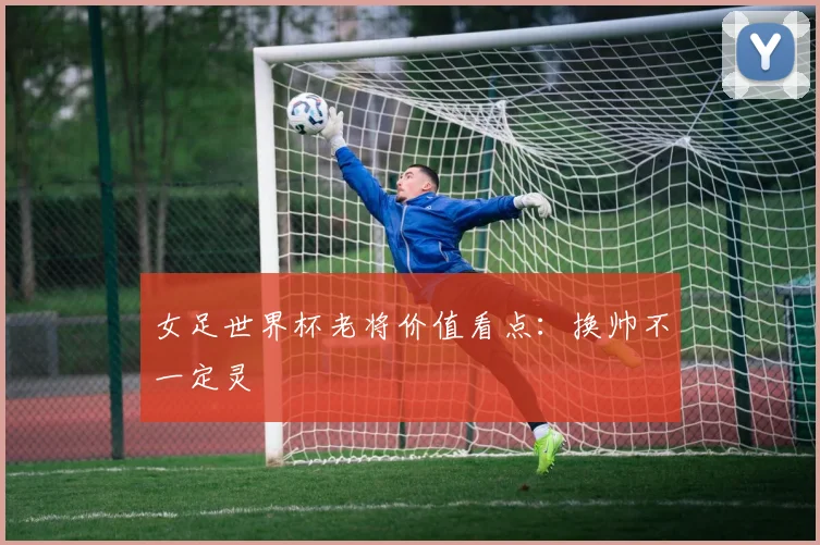 女足世界杯老将价值看点：换帅不一定灵