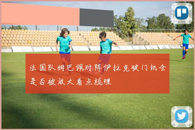 法国队姆巴佩对阵伊拉克破门机会是否被放大看点梳理