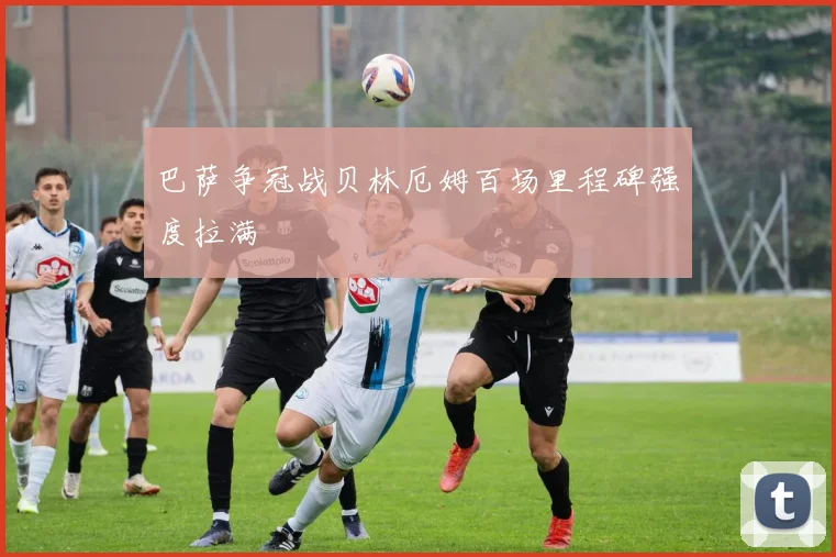 巴萨争冠战贝林厄姆百场里程碑强度拉满