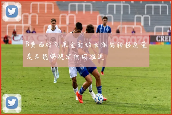 B费面对刚果金时的长距离转移质量是否能够稳定向前推进