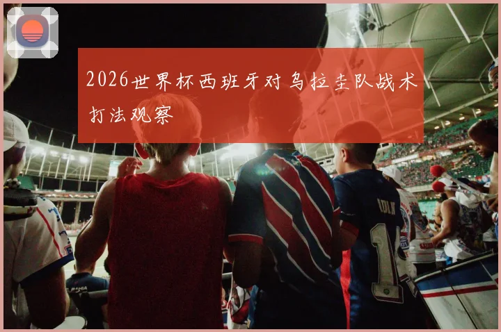 2026世界杯西班牙对乌拉圭队战术打法观察