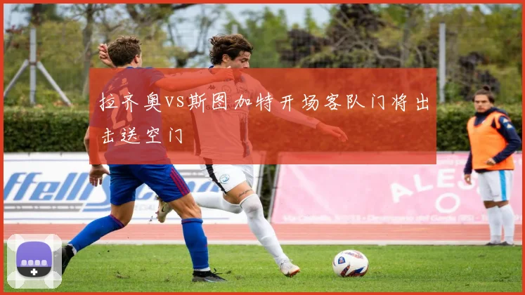 拉齐奥vs斯图加特开场客队门将出击送空门
