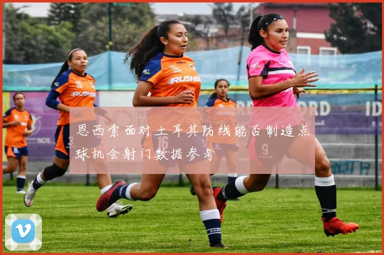 恩西索面对土耳其防线能否制造点球机会射门数据参考