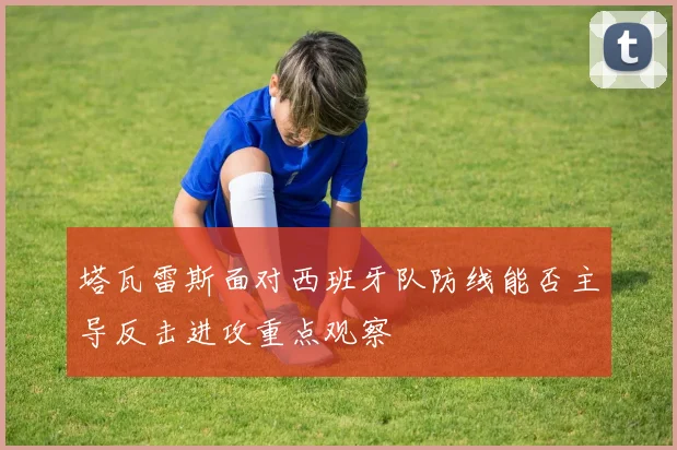 塔瓦雷斯面对西班牙队防线能否主导反击进攻重点观察