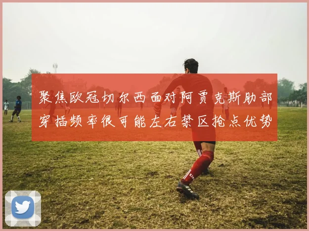 聚焦欧冠切尔西面对阿贾克斯肋部穿插频率很可能左右禁区抢点优势