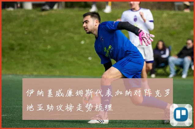 伊纳基威廉姆斯代表加纳对阵克罗地亚助攻榜走势梳理
