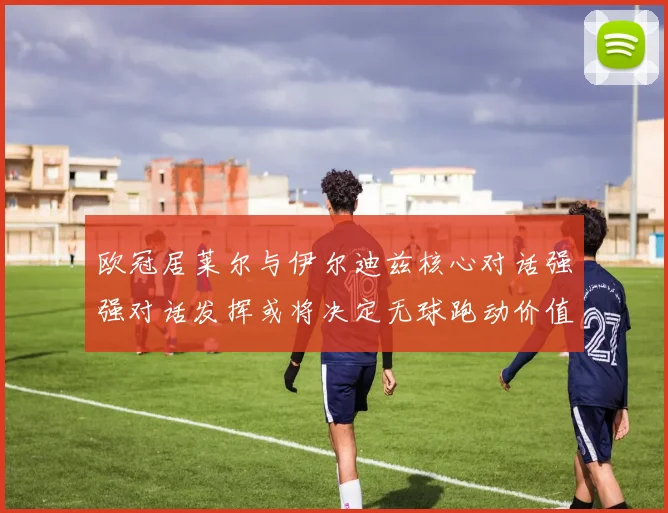 欧冠居莱尔与伊尔迪兹核心对话强强对话发挥或将决定无球跑动价值