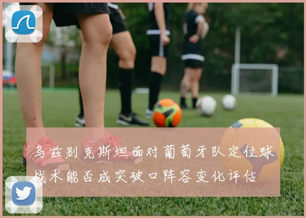 乌兹别克斯坦面对葡萄牙队定位球战术能否成突破口阵容变化评估