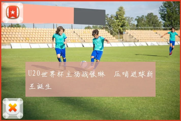 U20世界杯主场战张琳芃压哨进球新王诞生