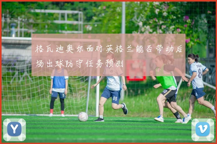 格瓦迪奥尔面对英格兰能否带动后场出球防守任务预测