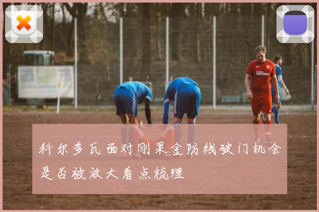 科尔多瓦面对刚果金防线破门机会是否被放大看点梳理