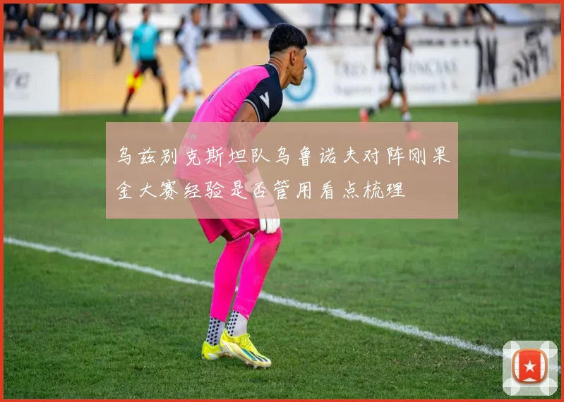 乌兹别克斯坦队乌鲁诺夫对阵刚果金大赛经验是否管用看点梳理