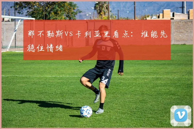 那不勒斯vs卡利亚里看点：谁能先稳住情绪