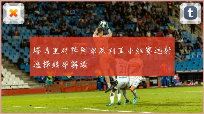 塔马里对阵阿尔及利亚小组赛远射选择赔率解读
